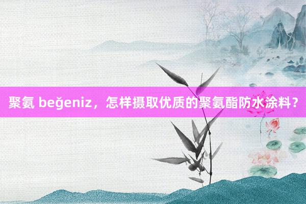 聚氨 beğeniz，怎样摄取优质的聚氨酯防水涂料？